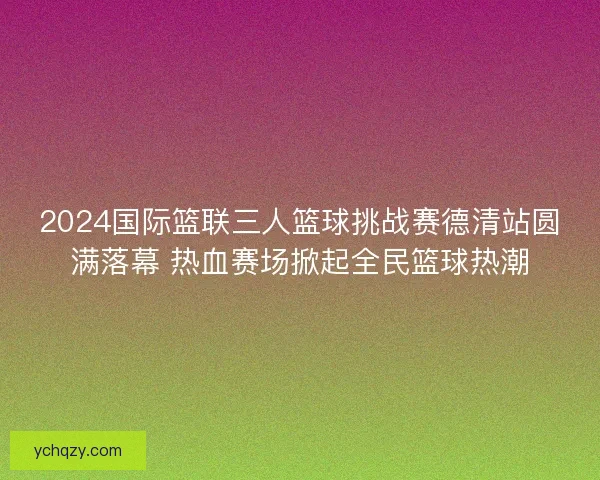 2024国际篮联三人篮球挑战赛德清站圆满落幕 热血赛场掀起全民篮球热潮 2024国际篮联三人篮球挑战赛德清站圆满落幕 热血赛场掀起全民篮球热潮