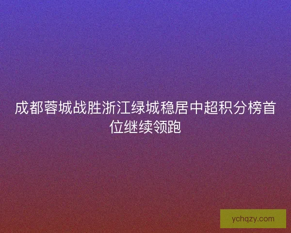 成都蓉城战胜浙江绿城稳居中超积分榜首位继续领跑 成都蓉城战胜浙江绿城稳居中超积分榜首位继续领跑