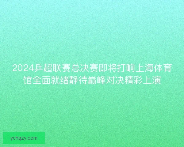 2024乒超联赛总决赛即将打响上海体育馆全面就绪静待巅峰对决精彩上演 2024乒超联赛总决赛即将打响上海体育馆全面就绪静待巅峰对决精彩上演