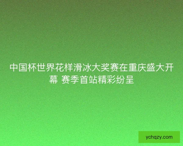 中国杯世界花样滑冰大奖赛在重庆盛大开幕 赛季首站精彩纷呈 中国杯世界花样滑冰大奖赛在重庆盛大开幕 赛季首站精彩纷呈