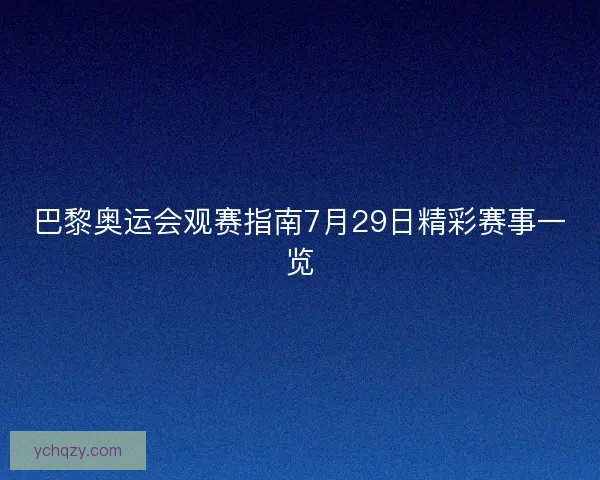 巴黎奥运会观赛指南7月29日精彩赛事一览 巴黎奥运会观赛指南7月29日精彩赛事一览