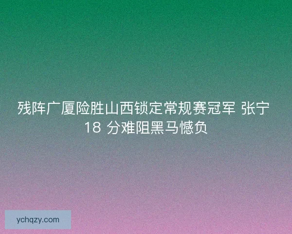 残阵广厦险胜山西锁定常规赛冠军 张宁 18 分难阻黑马憾负