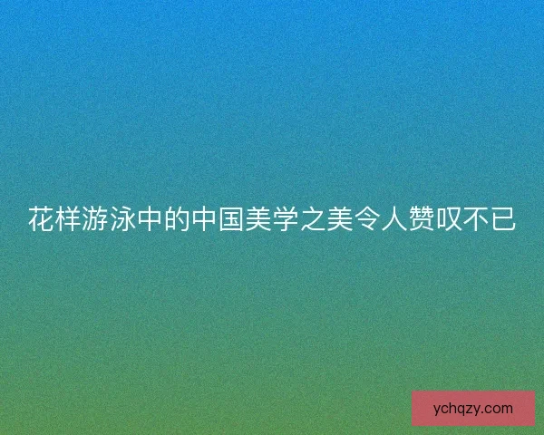 花样游泳中的中国美学之美令人赞叹不已 花样游泳中的中国美学之美令人赞叹不已