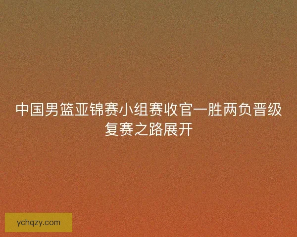 中国男篮亚锦赛小组赛收官一胜两负晋级复赛之路展开 中国男篮亚锦赛小组赛收官一胜两负晋级复赛之路展开