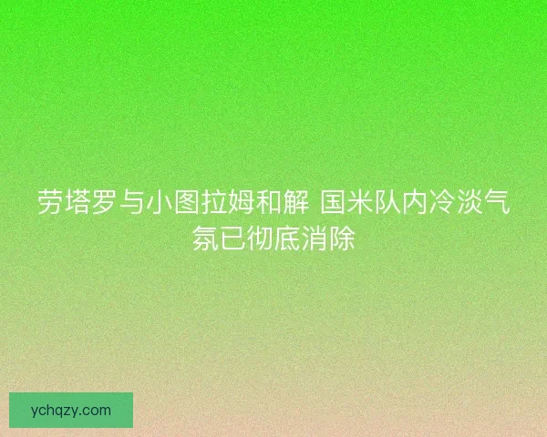 劳塔罗与小图拉姆和解 国米队内冷淡气氛已彻底消除 劳塔罗与小图拉姆和解 国米队内冷淡气氛已彻底消除