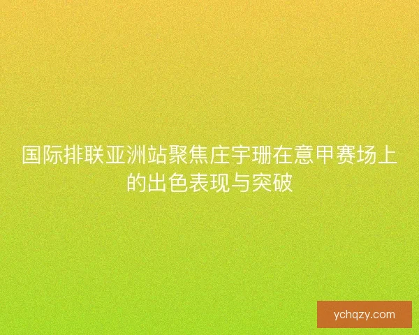 国际排联亚洲站聚焦庄宇珊在意甲赛场上的出色表现与突破
