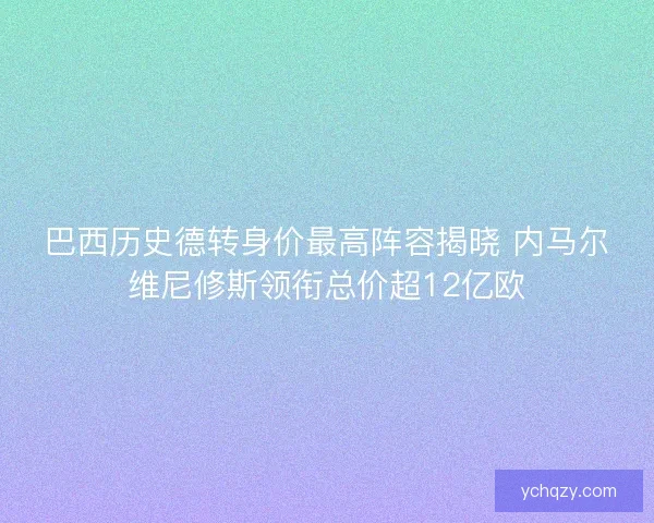 巴西历史德转身价最高阵容揭晓 内马尔维尼修斯领衔总价超12亿欧