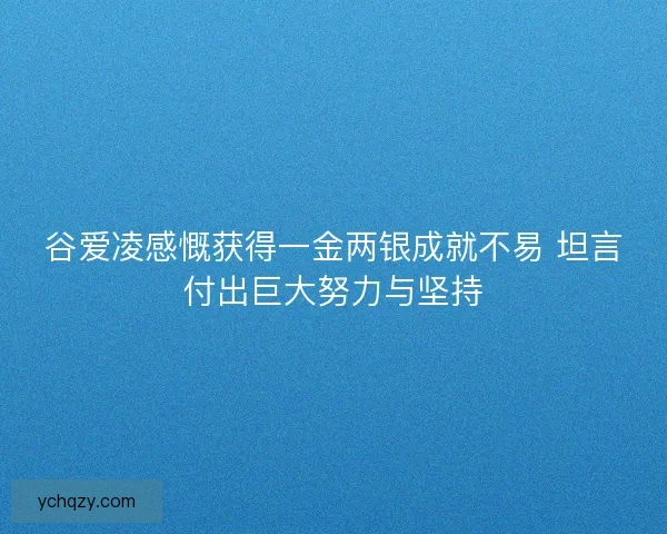 谷爱凌感慨获得一金两银成就不易 坦言付出巨大努力与坚持 谷爱凌感慨获得一金两银成就不易 坦言付出巨大努力与坚持